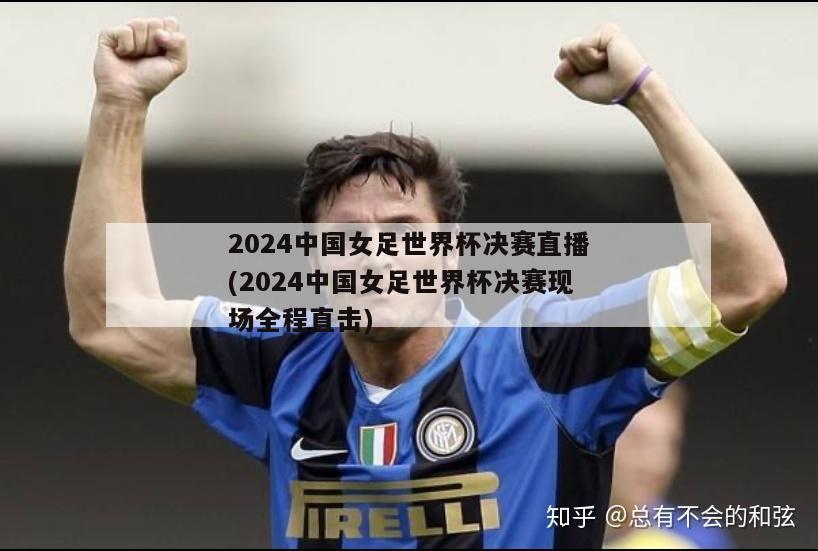 2024中国女足世界杯决赛直播(2024中国女足世界杯决赛现场全程直击)